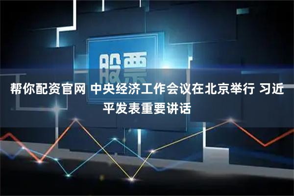 帮你配资官网 中央经济工作会议在北京举行 习近平发表重要讲话