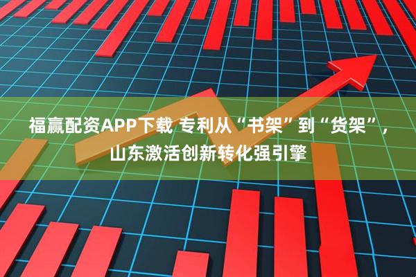 福赢配资APP下载 专利从“书架”到“货架”，山东激活创新转化强引擎