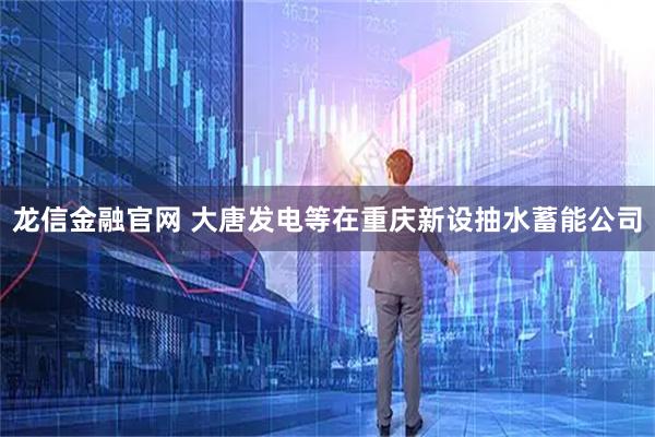 龙信金融官网 大唐发电等在重庆新设抽水蓄能公司