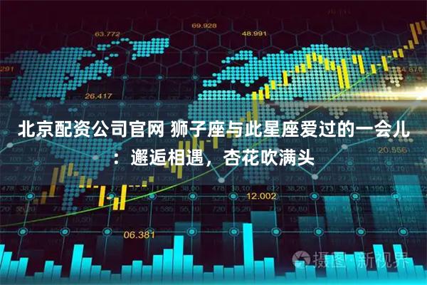 北京配资公司官网 狮子座与此星座爱过的一会儿：邂逅相遇，杏花吹满头