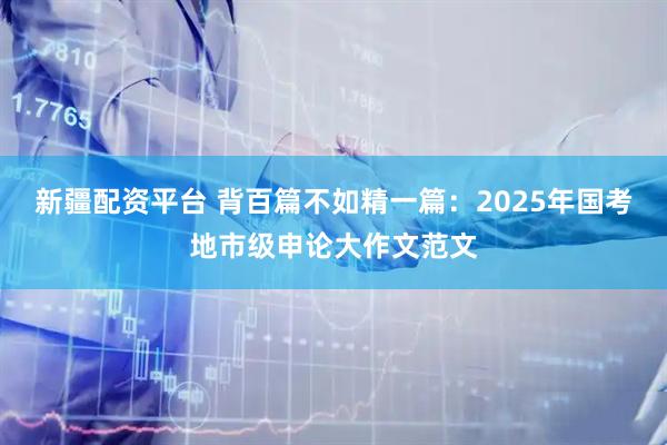 新疆配资平台 背百篇不如精一篇：2025年国考地市级申论大作文范文