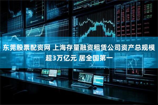东莞股票配资网 上海存量融资租赁公司资产总规模超3万亿元 居全国第一