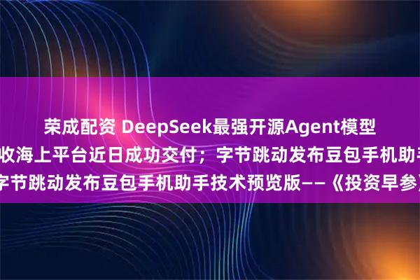 荣成配资 DeepSeek最强开源Agent模型炸场；我国首艘火箭网系回收海上平台近日成功交付；字节跳动发布豆包手机助手技术预览版——《投资早参》