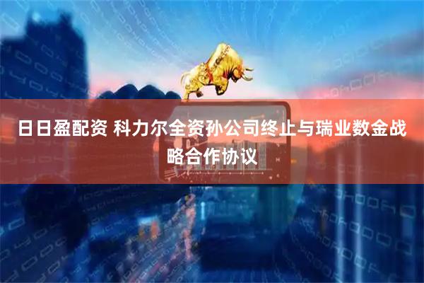 日日盈配资 科力尔全资孙公司终止与瑞业数金战略合作协议