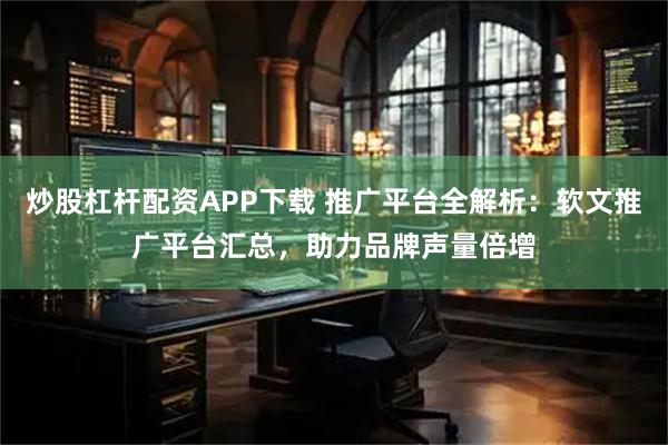 炒股杠杆配资APP下载 推广平台全解析：软文推广平台汇总，助力品牌声量倍增
