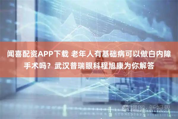闻喜配资APP下载 老年人有基础病可以做白内障手术吗？武汉普瑞眼科程旭康为你解答