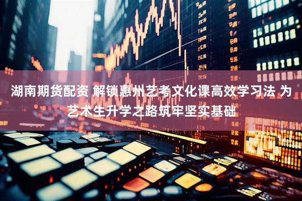 湖南期货配资 解锁惠州艺考文化课高效学习法 为艺术生升学之路筑牢坚实基础