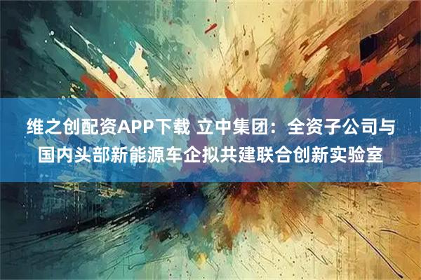 维之创配资APP下载 立中集团：全资子公司与国内头部新能源车企拟共建联合创新实验室
