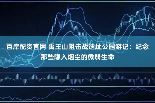 百岸配资官网 禹王山阻击战遗址公园游记：纪念那些隐入烟尘的微弱生命