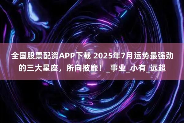 全国股票配资APP下载 2025年7月运势最强劲的三大星座，所向披靡！_事业_小有_远超