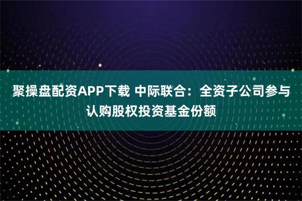 聚操盘配资APP下载 中际联合：全资子公司参与认购股权投资基金份额