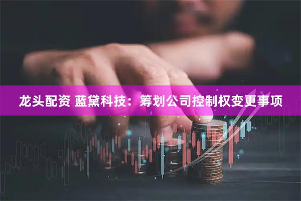 龙头配资 蓝黛科技：筹划公司控制权变更事项