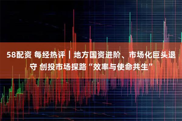 58配资 每经热评︱地方国资进阶、市场化巨头退守 创投市场探路“效率与使命共生”