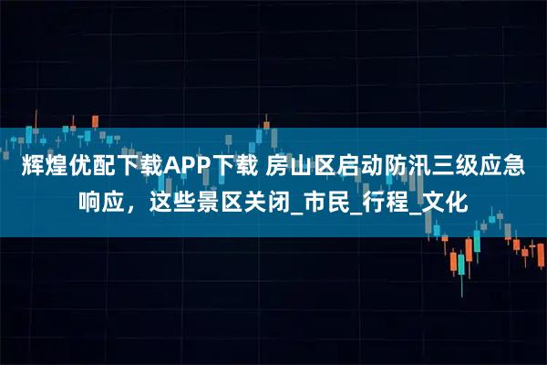 辉煌优配下载APP下载 房山区启动防汛三级应急响应，这些景区关闭_市民_行程_文化