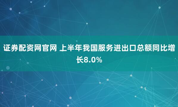 证券配资网官网 上半年我国服务进出口总额同比增长8.0%