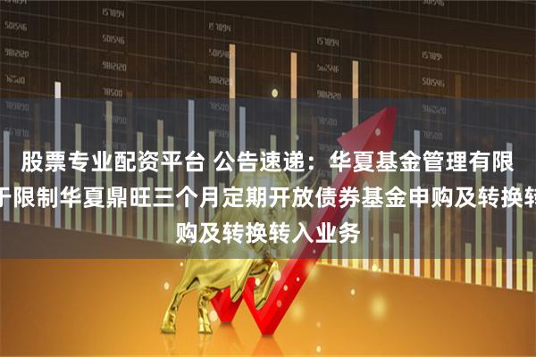 股票专业配资平台 公告速递：华夏基金管理有限公司关于限制华夏鼎旺三个月定期开放债券基金申购及转换转入业务