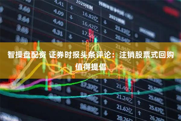 智操盘配资 证券时报头条评论：注销股票式回购值得提倡