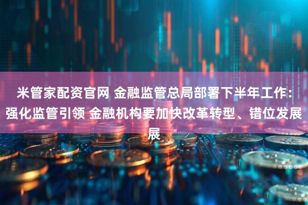 米管家配资官网 金融监管总局部署下半年工作：强化监管引领 金融机构要加快改革转型、错位发展